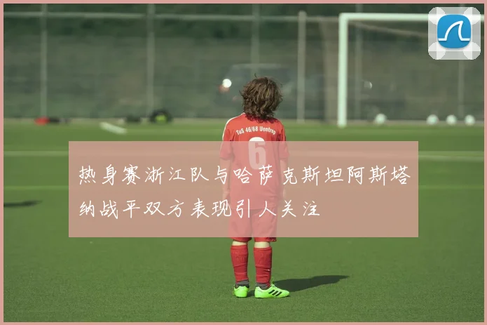 热身赛浙江队与哈萨克斯坦阿斯塔纳战平双方表现引人关注