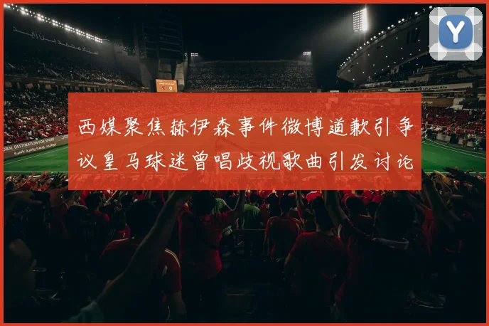 西媒聚焦赫伊森事件微博道歉引争议皇马球迷曾唱歧视歌曲引发讨论