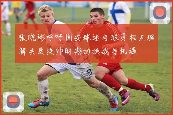 张晓彬呼吁国安球迷与球员相互理解共度换帅时期的挑战与机遇