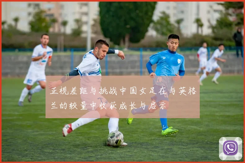 正视差距与挑战中国女足在与英格兰的较量中收获成长与启示