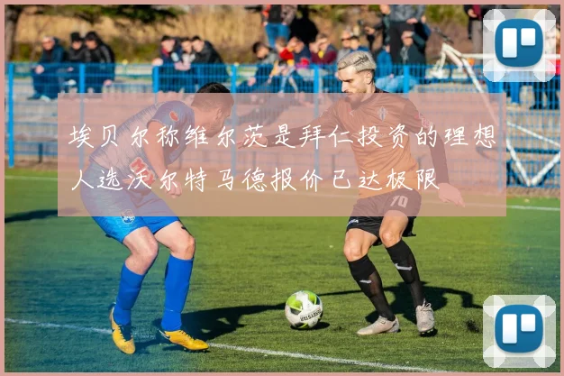 埃贝尔称维尔茨是拜仁投资的理想人选沃尔特马德报价已达极限