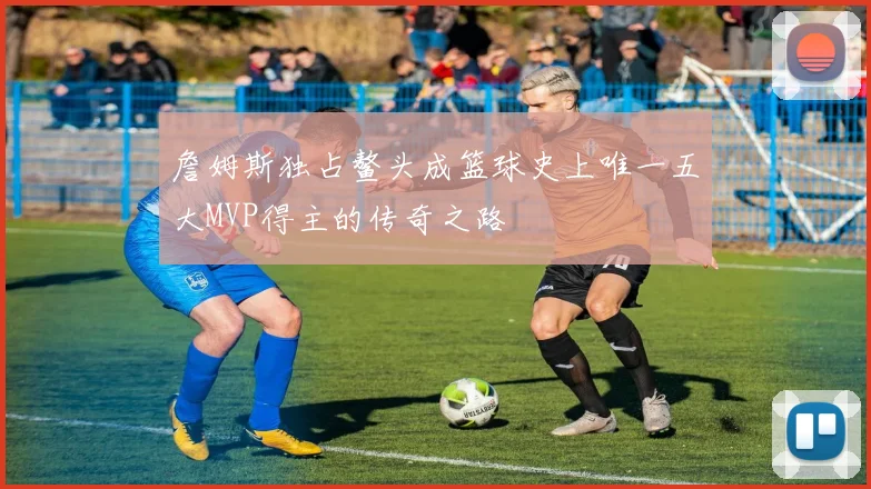 詹姆斯独占鳌头成篮球史上唯一五大MVP得主的传奇之路