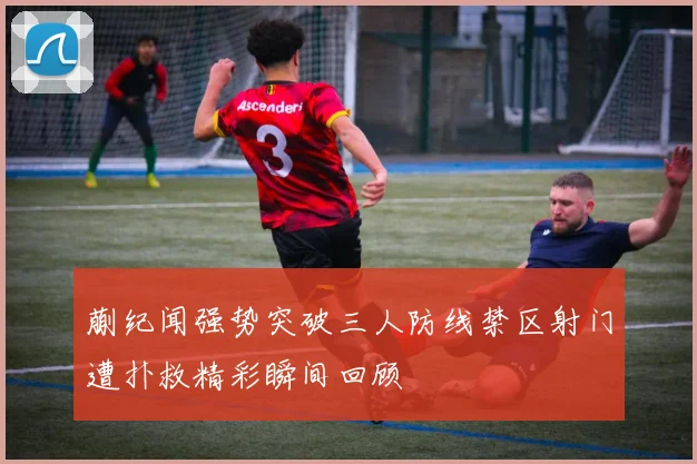 蒯纪闻强势突破三人防线禁区射门遭扑救精彩瞬间回顾