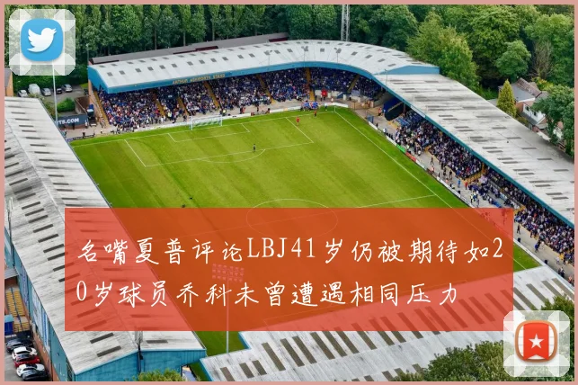 名嘴夏普评论LBJ41岁仍被期待如20岁球员乔科未曾遭遇相同压力