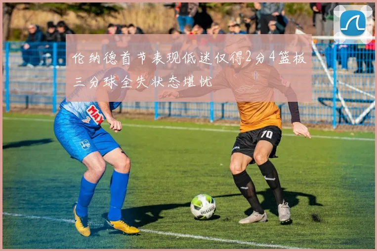 伦纳德首节表现低迷仅得2分4篮板三分球全失状态堪忧