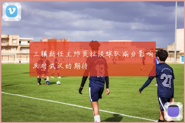 三镇新任主帅莫拉谈球队减分影响及对武汉的期待