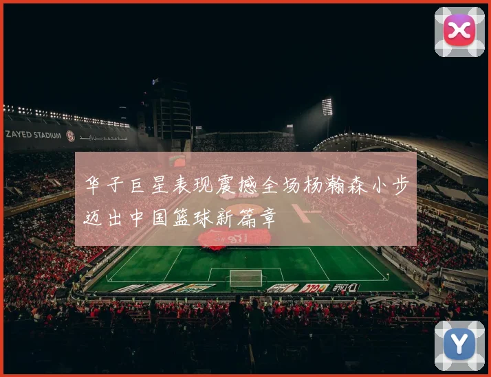 华子巨星表现震撼全场杨瀚森小步迈出中国篮球新篇章
