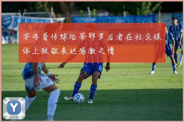 字母哥传球给蒂耶罗后者在社交媒体上致敬表达感激之情