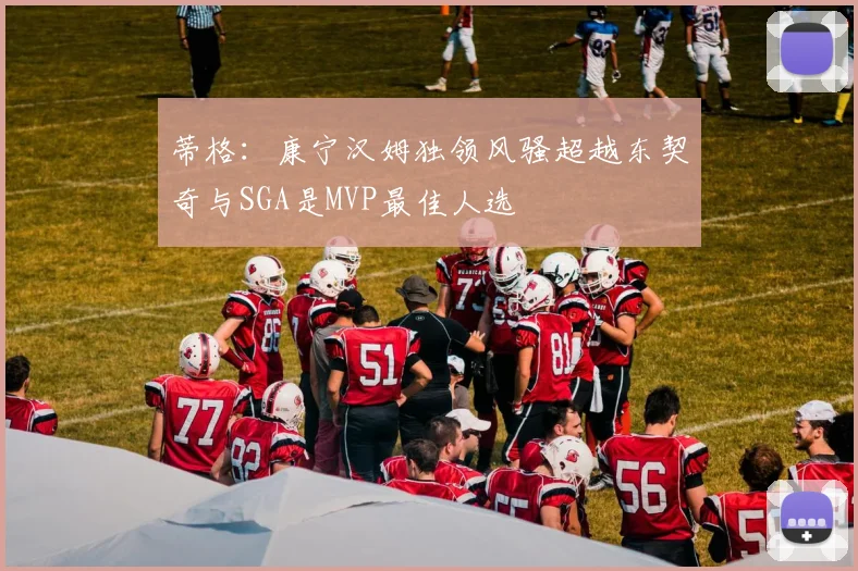 蒂格：康宁汉姆独领风骚超越东契奇与SGA是MVP最佳人选