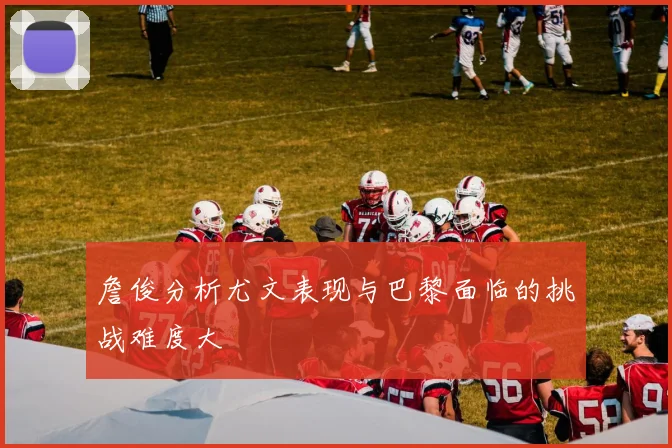 詹俊分析尤文表现与巴黎面临的挑战难度大