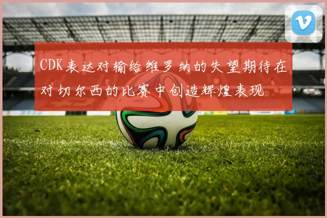 CDK表达对输给维罗纳的失望期待在对切尔西的比赛中创造辉煌表现